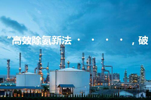 “高效除氨新法，破解氨氮廢水超標難題”